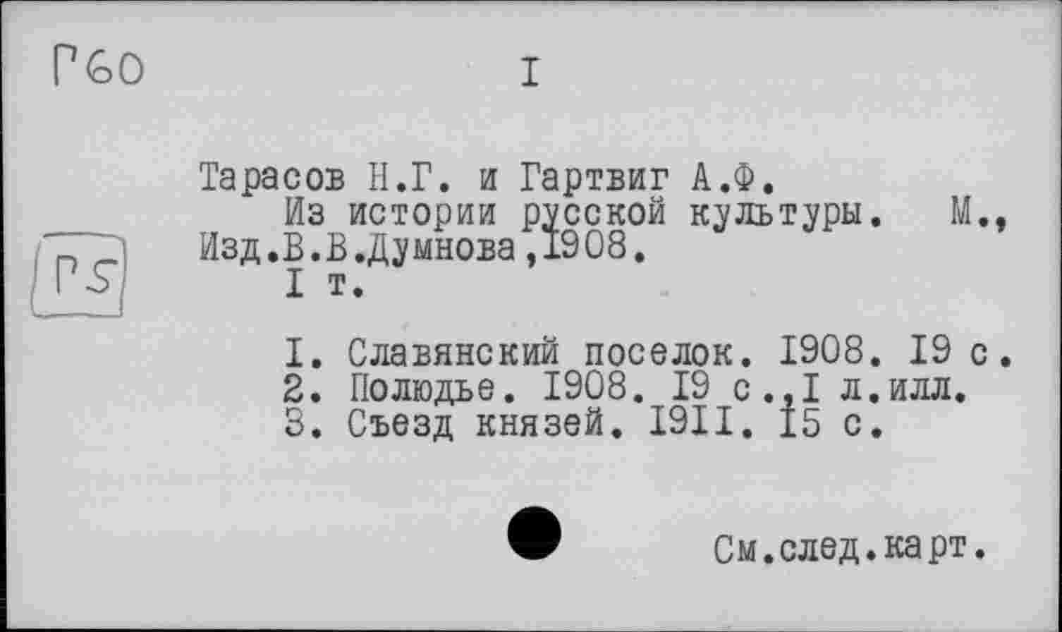 ﻿Г GO
I
Тарасов H.Г. и Гартвиг А.Ф.
Из истории русской культуры.	М.,
Изд.В.В.Думнова,1908.
I т.
1.	Славянский поселок. 1908. 19 с.
2.	Полюдье. 1908. 19 с.,1 л.илл.
3.	Съезд князей. I9II. 15 с.
См. след. карт.